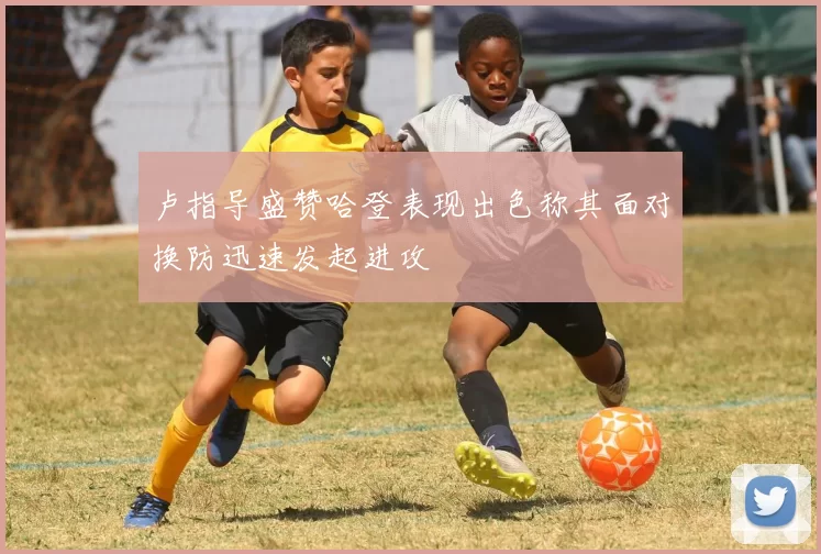 卢指导盛赞哈登表现出色称其面对换防迅速发起进攻