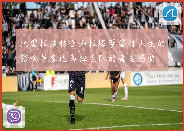 托雷拉谈转会加拉塔萨雷对人生的影响与落选乌拉圭队的痛苦感受