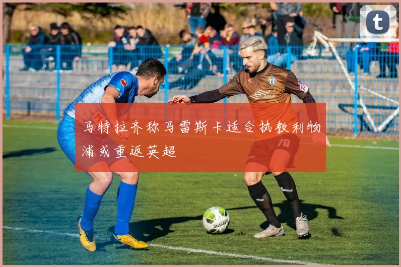 马特拉齐称马雷斯卡适合执教利物浦或重返英超