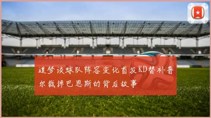 追梦谈球队阵容变化首发KD替补普尔裁掉巴恩斯的背后故事