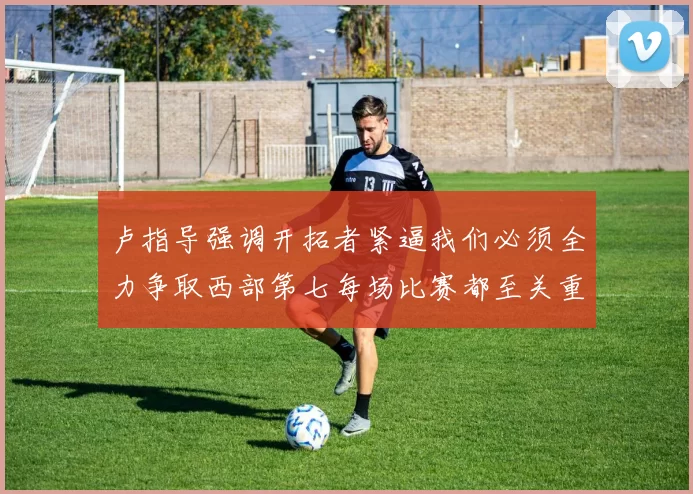 卢指导强调开拓者紧逼我们必须全力争取西部第七每场比赛都至关重要