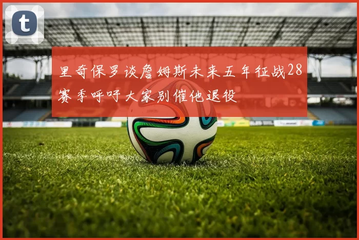 里奇保罗谈詹姆斯未来五年征战28赛季呼吁大家别催他退役