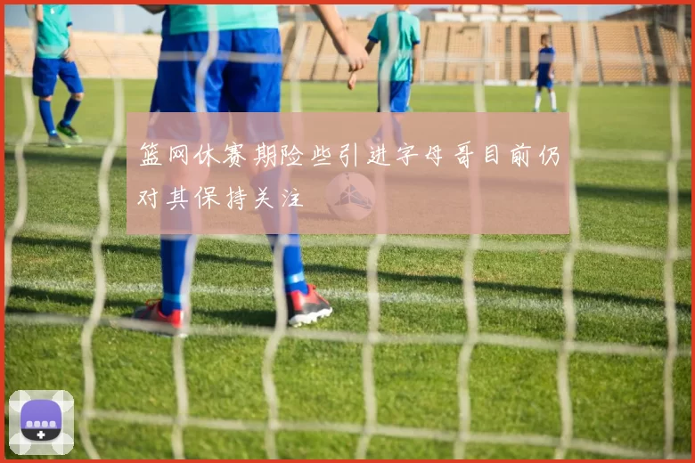 篮网休赛期险些引进字母哥目前仍对其保持关注