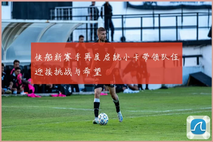 快船新赛季再度启航小卡带领队伍迎接挑战与希望