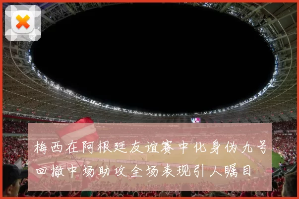 梅西在阿根廷友谊赛中化身伪九号回撤中场助攻全场表现引人瞩目