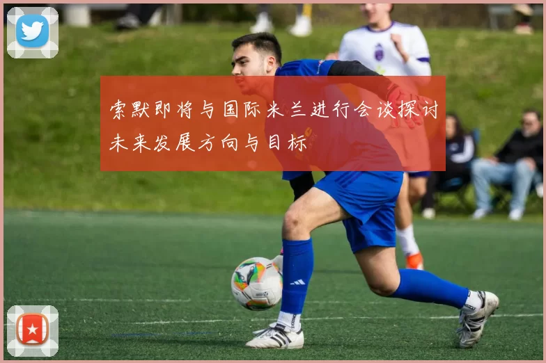 索默即将与国际米兰进行会谈探讨未来发展方向与目标