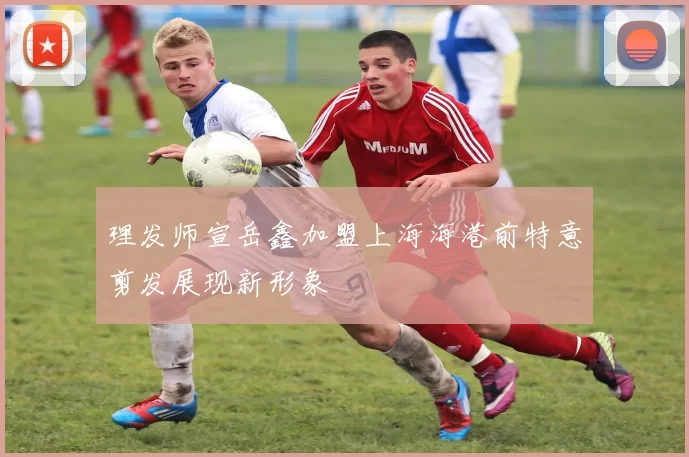 理发师宣岳鑫加盟上海海港前特意剪发展现新形象