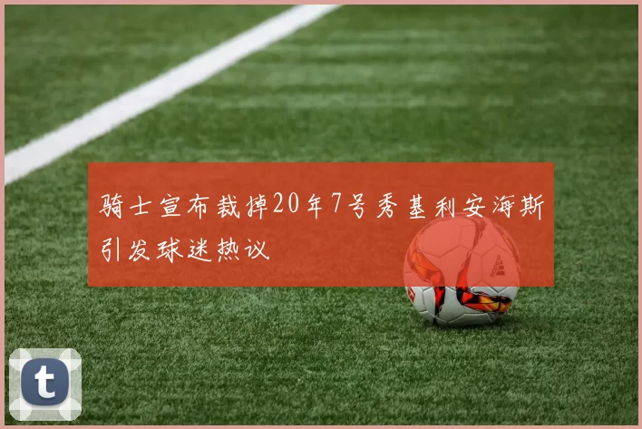 骑士宣布裁掉20年7号秀基利安海斯引发球迷热议