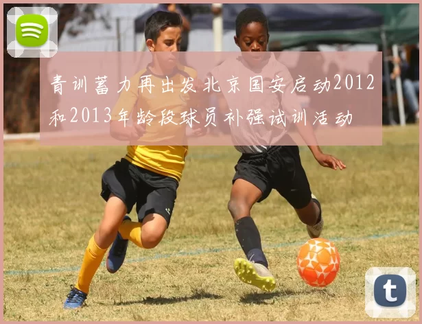 青训蓄力再出发北京国安启动2012和2013年龄段球员补强试训活动