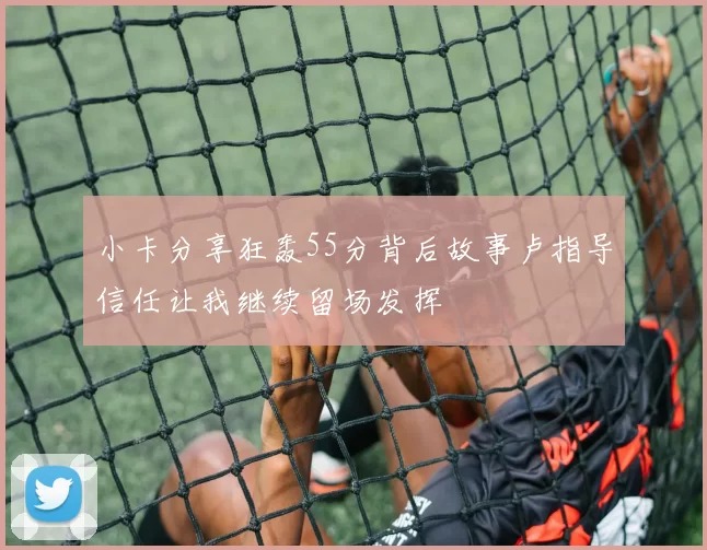 小卡分享狂轰55分背后故事卢指导信任让我继续留场发挥