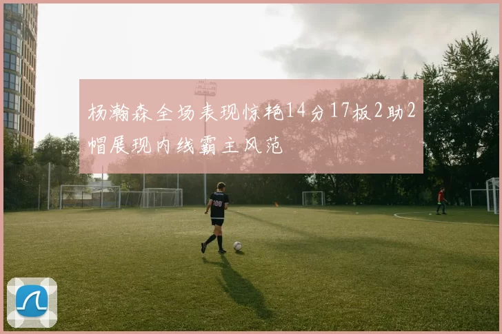 杨瀚森全场表现惊艳14分17板2助2帽展现内线霸主风范