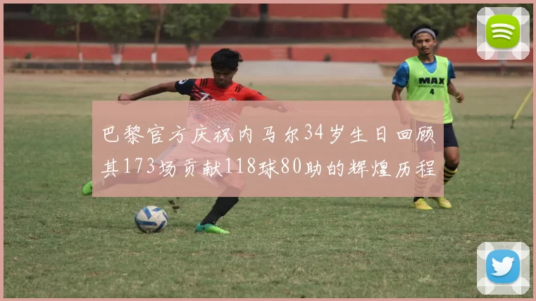 巴黎官方庆祝内马尔34岁生日回顾其173场贡献118球80助的辉煌历程