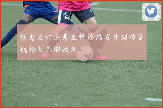 伤愈后的范弗里特谈播客计划称备战期间无暇顾及