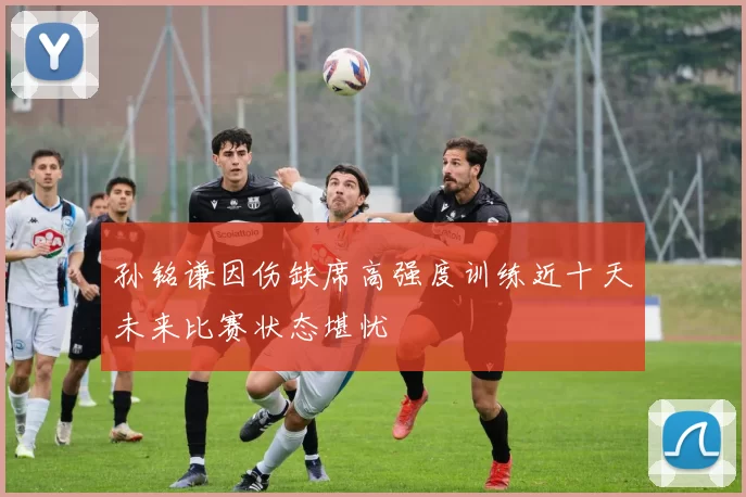 孙铭谦因伤缺席高强度训练近十天未来比赛状态堪忧