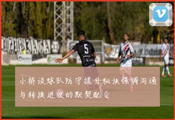 小桥谈球队防守提升秘诀强调沟通与转换进攻的默契配合